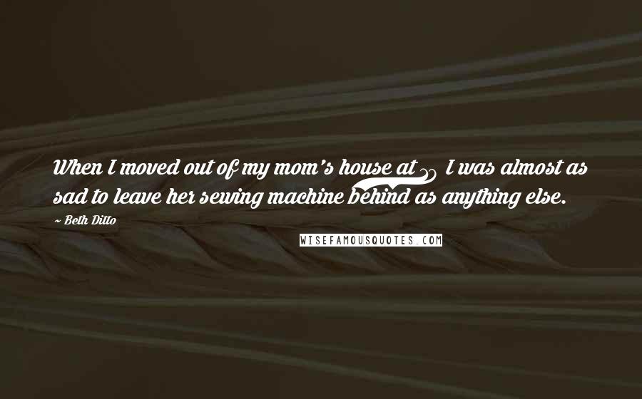 Beth Ditto Quotes: When I moved out of my mom's house at 18 I was almost as sad to leave her sewing machine behind as anything else.