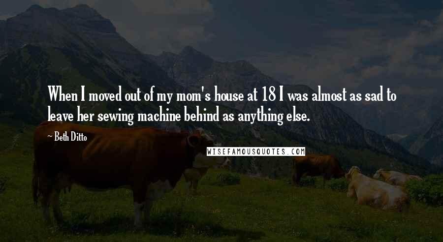 Beth Ditto Quotes: When I moved out of my mom's house at 18 I was almost as sad to leave her sewing machine behind as anything else.