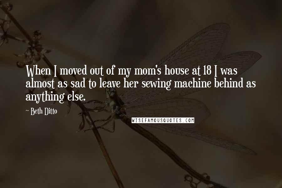 Beth Ditto Quotes: When I moved out of my mom's house at 18 I was almost as sad to leave her sewing machine behind as anything else.