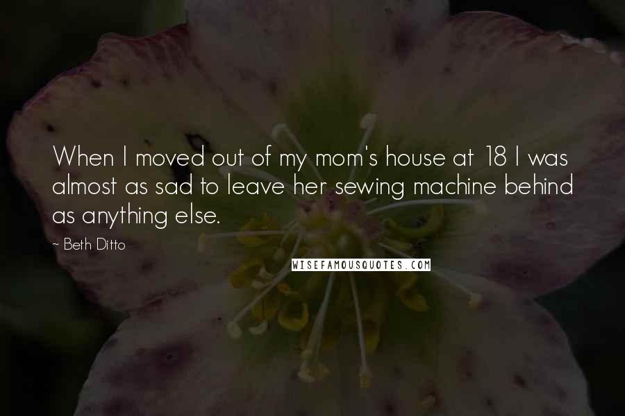 Beth Ditto Quotes: When I moved out of my mom's house at 18 I was almost as sad to leave her sewing machine behind as anything else.