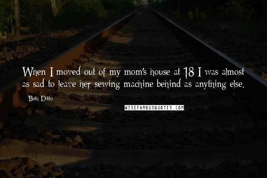 Beth Ditto Quotes: When I moved out of my mom's house at 18 I was almost as sad to leave her sewing machine behind as anything else.