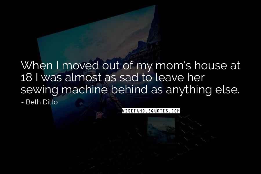 Beth Ditto Quotes: When I moved out of my mom's house at 18 I was almost as sad to leave her sewing machine behind as anything else.