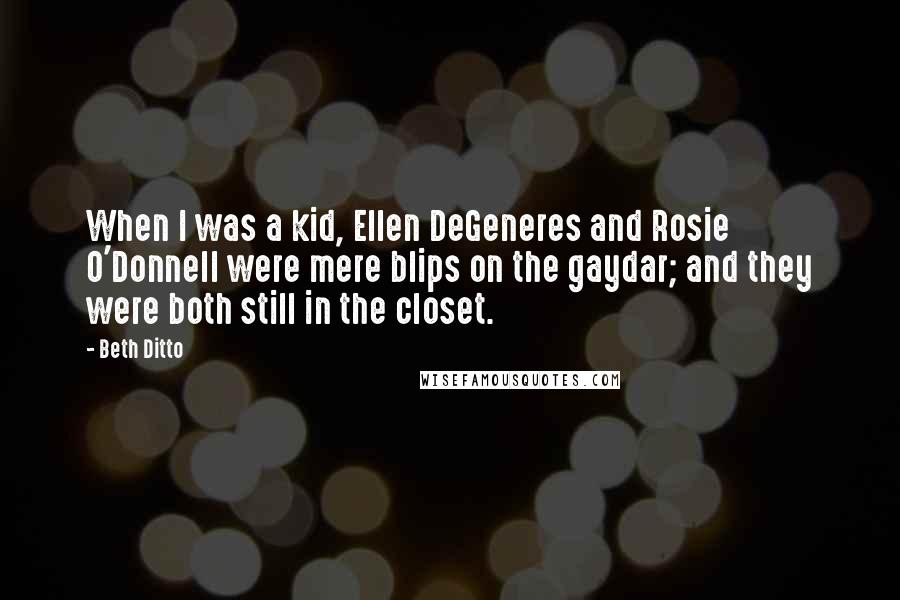 Beth Ditto Quotes: When I was a kid, Ellen DeGeneres and Rosie O'Donnell were mere blips on the gaydar; and they were both still in the closet.