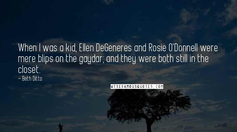 Beth Ditto Quotes: When I was a kid, Ellen DeGeneres and Rosie O'Donnell were mere blips on the gaydar; and they were both still in the closet.