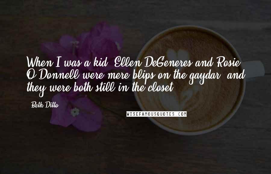 Beth Ditto Quotes: When I was a kid, Ellen DeGeneres and Rosie O'Donnell were mere blips on the gaydar; and they were both still in the closet.