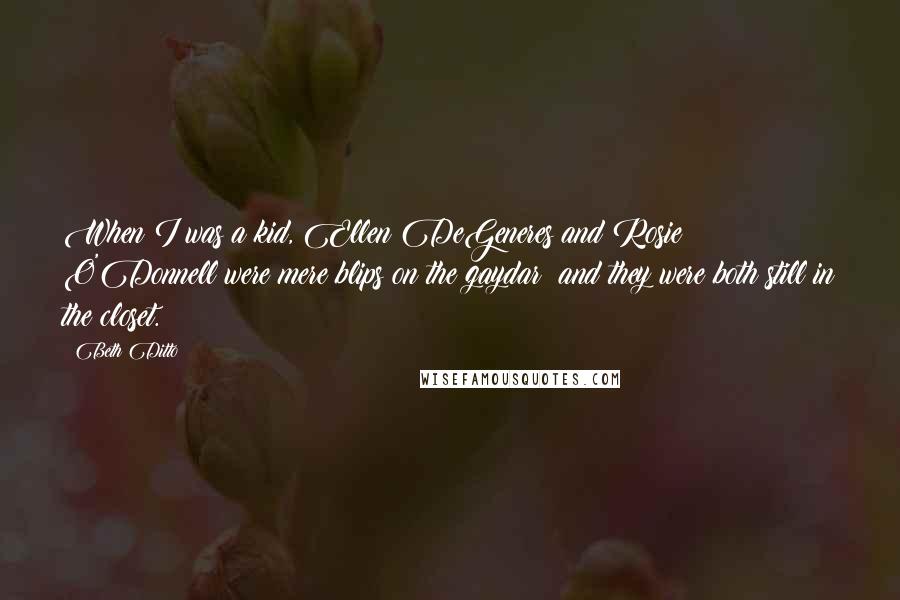 Beth Ditto Quotes: When I was a kid, Ellen DeGeneres and Rosie O'Donnell were mere blips on the gaydar; and they were both still in the closet.