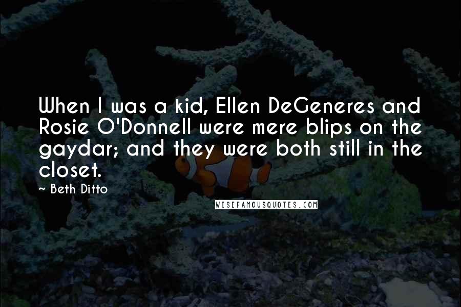 Beth Ditto Quotes: When I was a kid, Ellen DeGeneres and Rosie O'Donnell were mere blips on the gaydar; and they were both still in the closet.