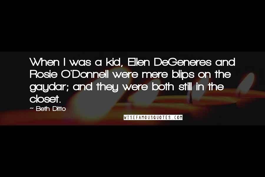 Beth Ditto Quotes: When I was a kid, Ellen DeGeneres and Rosie O'Donnell were mere blips on the gaydar; and they were both still in the closet.