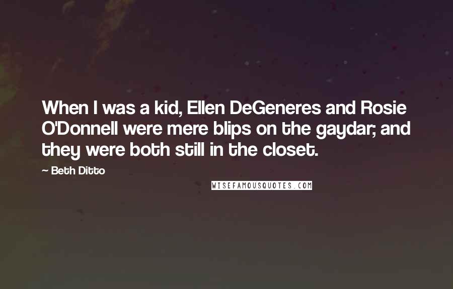 Beth Ditto Quotes: When I was a kid, Ellen DeGeneres and Rosie O'Donnell were mere blips on the gaydar; and they were both still in the closet.