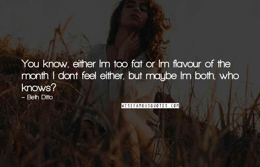 Beth Ditto Quotes: You know, either I'm too fat or I'm flavour of the month. I don't feel either, but maybe I'm both, who knows?