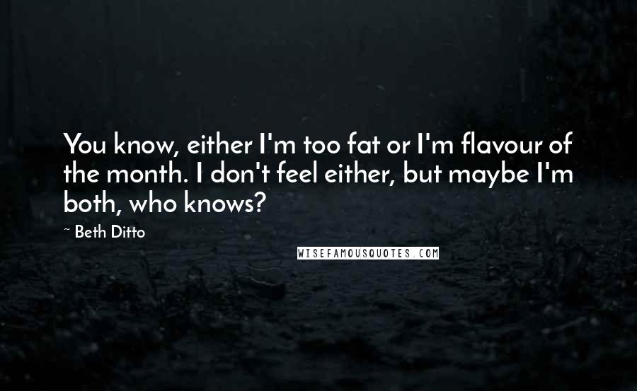 Beth Ditto Quotes: You know, either I'm too fat or I'm flavour of the month. I don't feel either, but maybe I'm both, who knows?