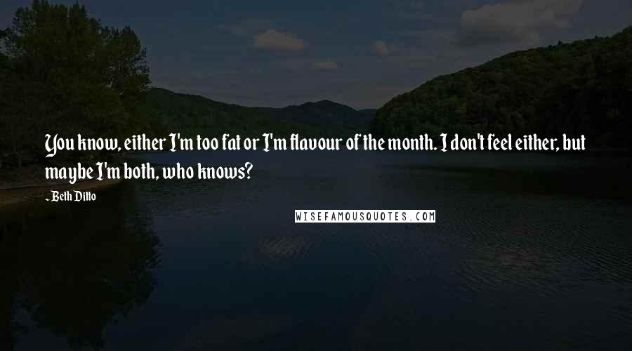 Beth Ditto Quotes: You know, either I'm too fat or I'm flavour of the month. I don't feel either, but maybe I'm both, who knows?