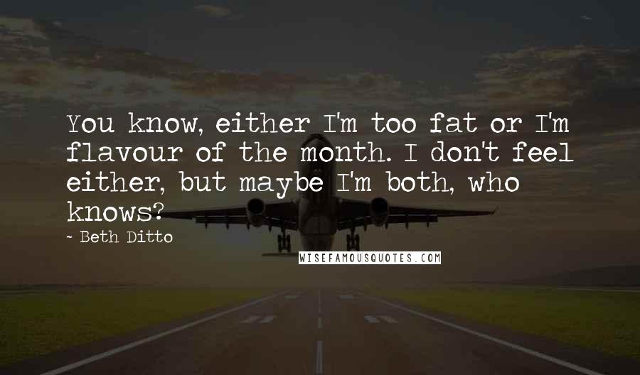 Beth Ditto Quotes: You know, either I'm too fat or I'm flavour of the month. I don't feel either, but maybe I'm both, who knows?