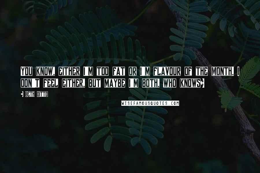 Beth Ditto Quotes: You know, either I'm too fat or I'm flavour of the month. I don't feel either, but maybe I'm both, who knows?
