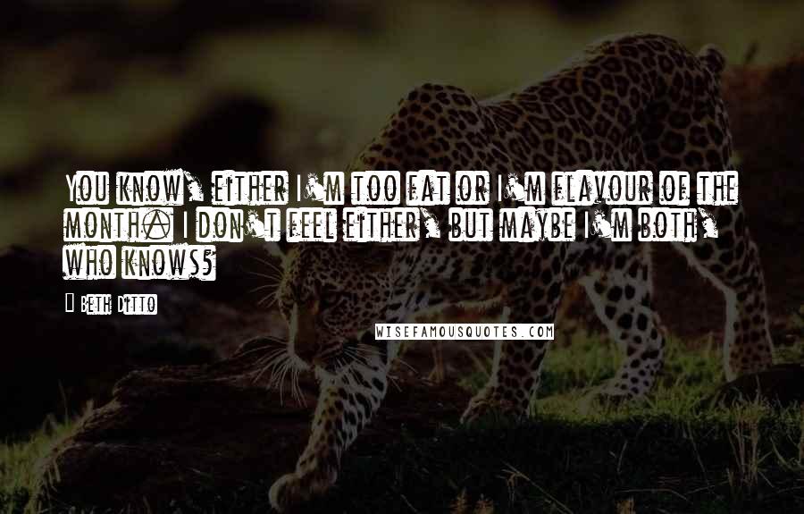 Beth Ditto Quotes: You know, either I'm too fat or I'm flavour of the month. I don't feel either, but maybe I'm both, who knows?