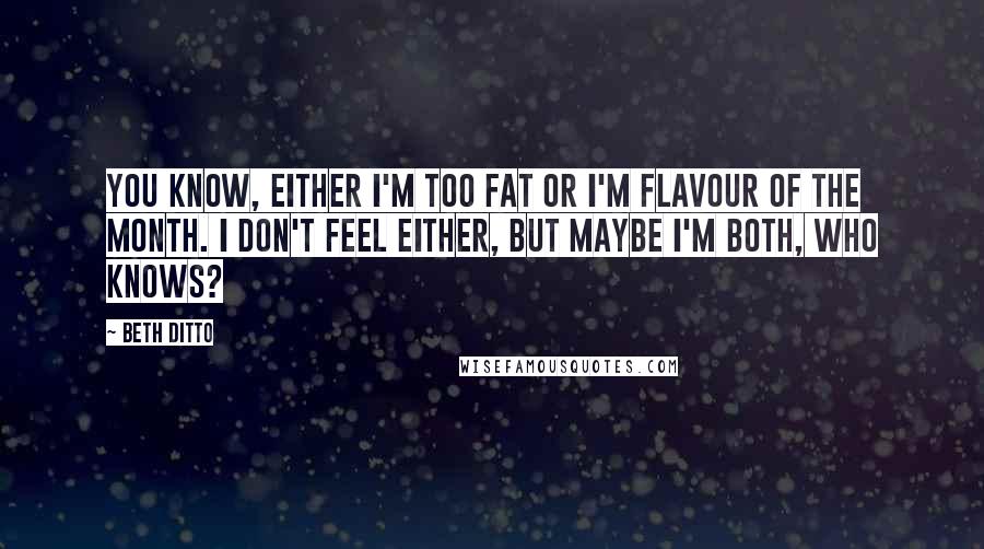 Beth Ditto Quotes: You know, either I'm too fat or I'm flavour of the month. I don't feel either, but maybe I'm both, who knows?
