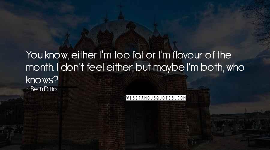 Beth Ditto Quotes: You know, either I'm too fat or I'm flavour of the month. I don't feel either, but maybe I'm both, who knows?