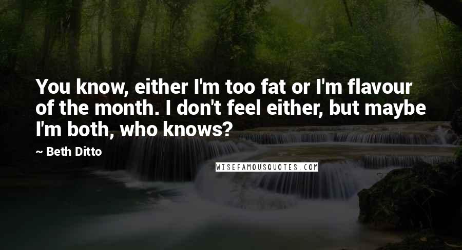Beth Ditto Quotes: You know, either I'm too fat or I'm flavour of the month. I don't feel either, but maybe I'm both, who knows?
