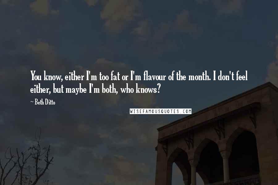 Beth Ditto Quotes: You know, either I'm too fat or I'm flavour of the month. I don't feel either, but maybe I'm both, who knows?