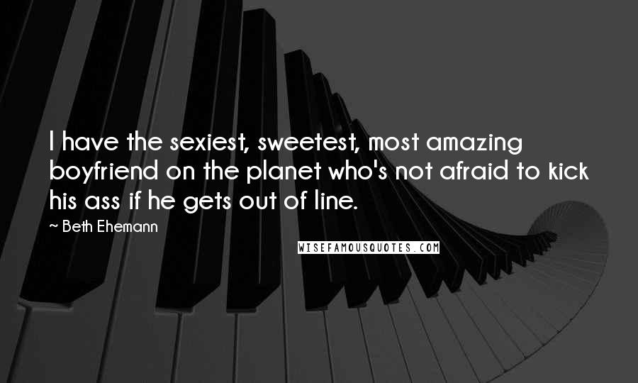 Beth Ehemann Quotes: I have the sexiest, sweetest, most amazing boyfriend on the planet who's not afraid to kick his ass if he gets out of line.