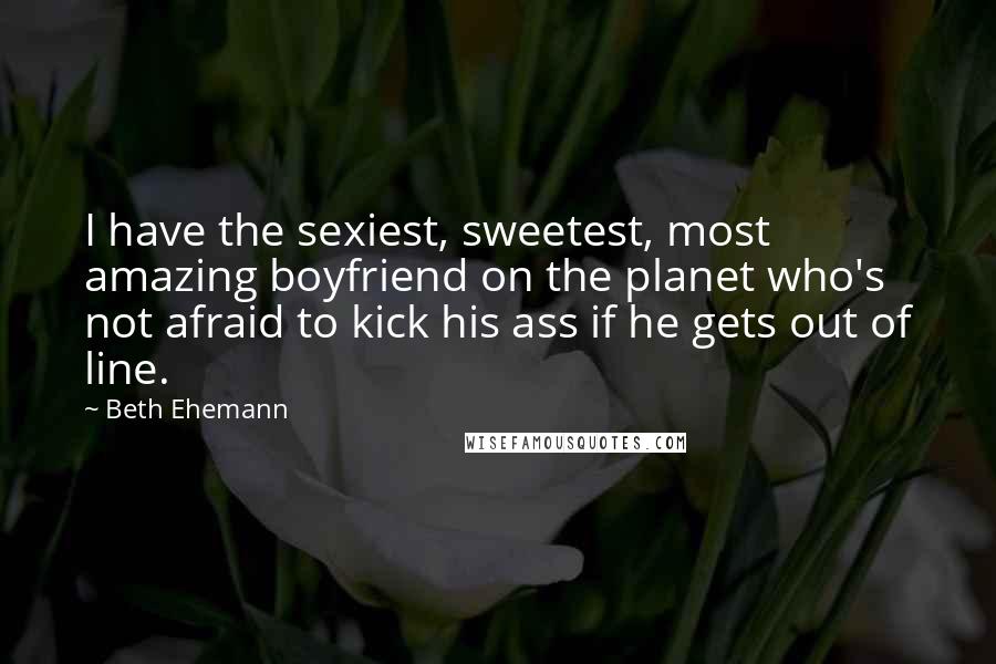 Beth Ehemann Quotes: I have the sexiest, sweetest, most amazing boyfriend on the planet who's not afraid to kick his ass if he gets out of line.