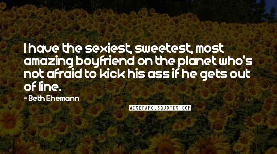 Beth Ehemann Quotes: I have the sexiest, sweetest, most amazing boyfriend on the planet who's not afraid to kick his ass if he gets out of line.