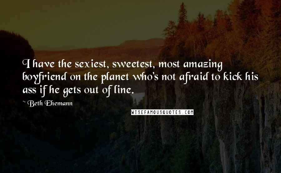 Beth Ehemann Quotes: I have the sexiest, sweetest, most amazing boyfriend on the planet who's not afraid to kick his ass if he gets out of line.