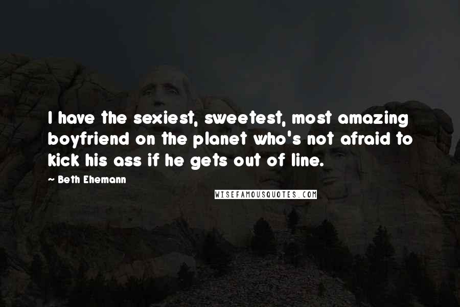 Beth Ehemann Quotes: I have the sexiest, sweetest, most amazing boyfriend on the planet who's not afraid to kick his ass if he gets out of line.