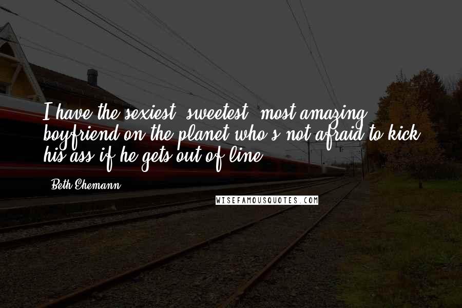 Beth Ehemann Quotes: I have the sexiest, sweetest, most amazing boyfriend on the planet who's not afraid to kick his ass if he gets out of line.