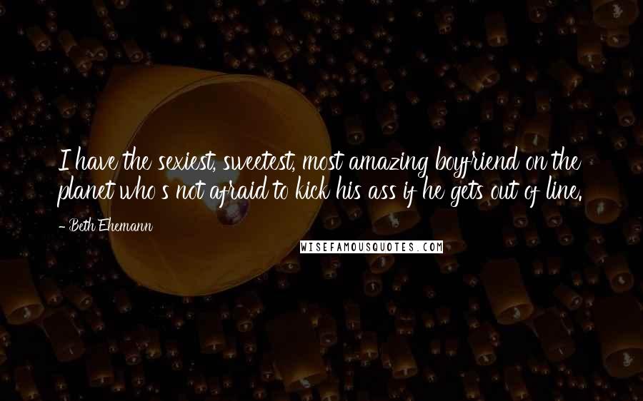 Beth Ehemann Quotes: I have the sexiest, sweetest, most amazing boyfriend on the planet who's not afraid to kick his ass if he gets out of line.