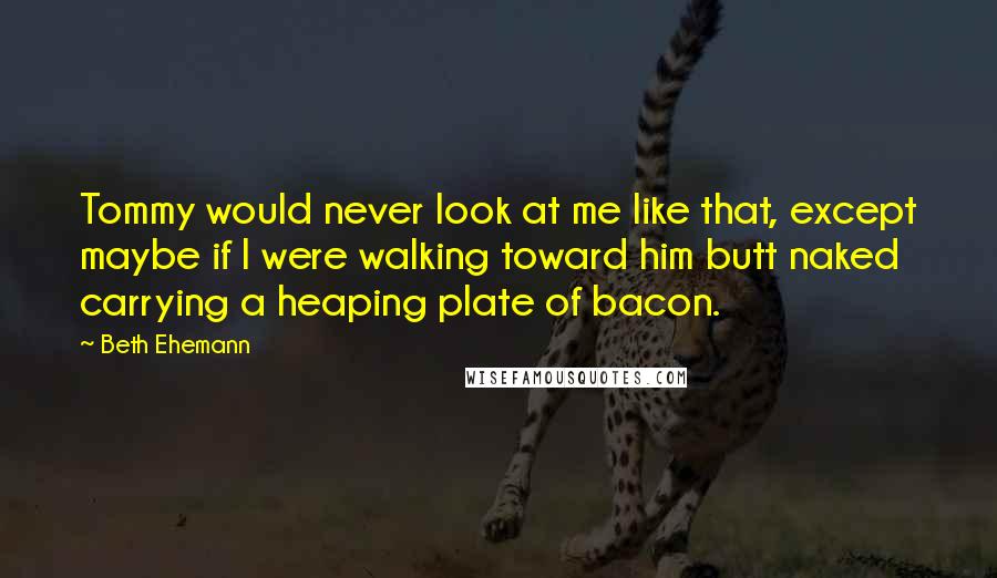 Beth Ehemann Quotes: Tommy would never look at me like that, except maybe if I were walking toward him butt naked carrying a heaping plate of bacon.