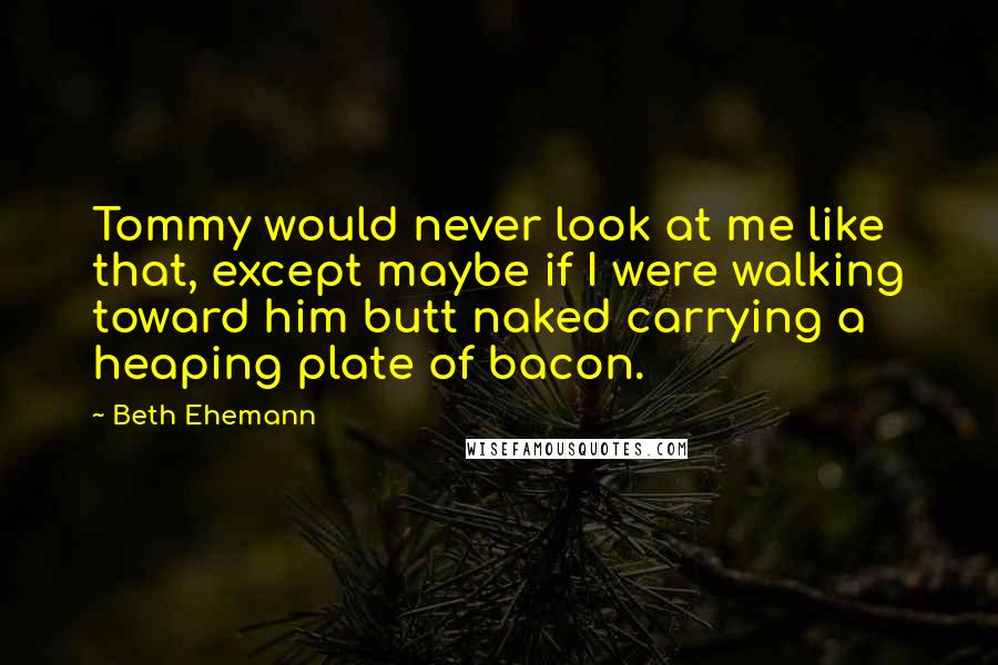 Beth Ehemann Quotes: Tommy would never look at me like that, except maybe if I were walking toward him butt naked carrying a heaping plate of bacon.