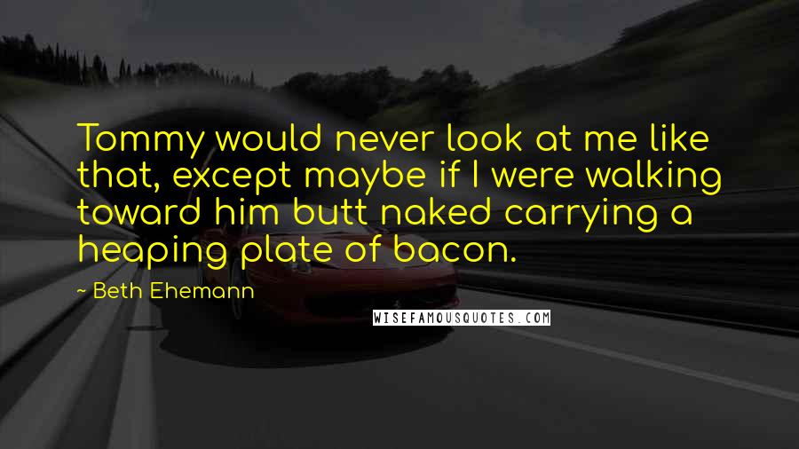Beth Ehemann Quotes: Tommy would never look at me like that, except maybe if I were walking toward him butt naked carrying a heaping plate of bacon.