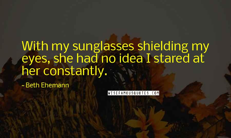 Beth Ehemann Quotes: With my sunglasses shielding my eyes, she had no idea I stared at her constantly.