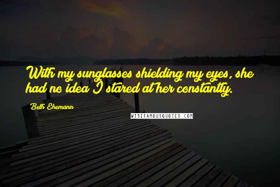 Beth Ehemann Quotes: With my sunglasses shielding my eyes, she had no idea I stared at her constantly.