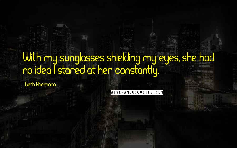 Beth Ehemann Quotes: With my sunglasses shielding my eyes, she had no idea I stared at her constantly.