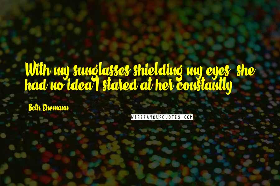 Beth Ehemann Quotes: With my sunglasses shielding my eyes, she had no idea I stared at her constantly.