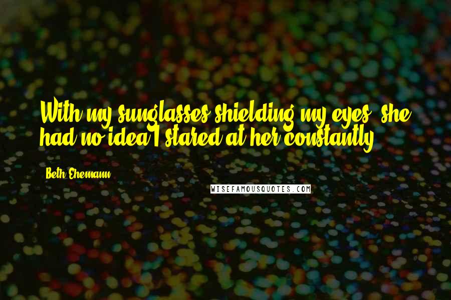 Beth Ehemann Quotes: With my sunglasses shielding my eyes, she had no idea I stared at her constantly.