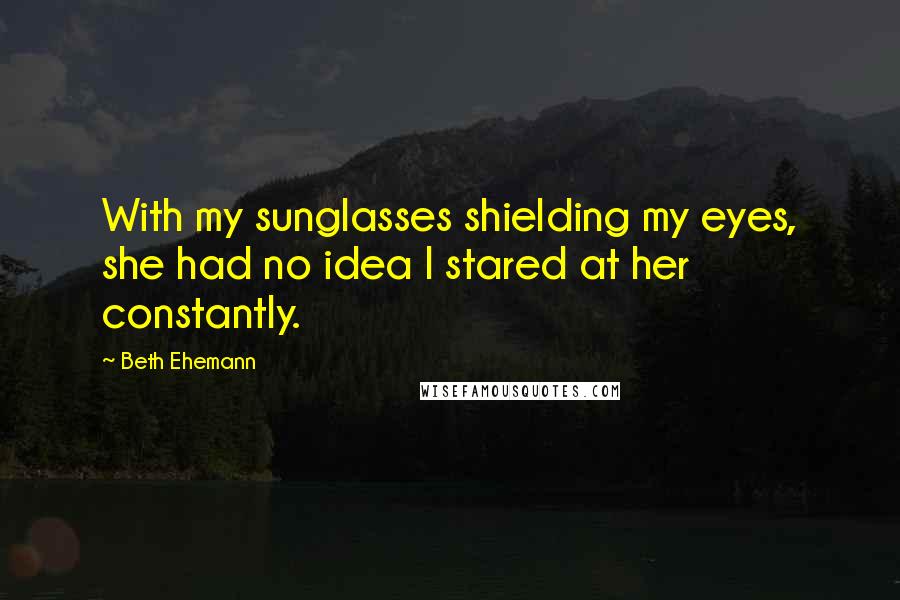 Beth Ehemann Quotes: With my sunglasses shielding my eyes, she had no idea I stared at her constantly.