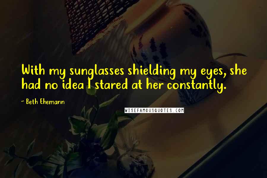 Beth Ehemann Quotes: With my sunglasses shielding my eyes, she had no idea I stared at her constantly.