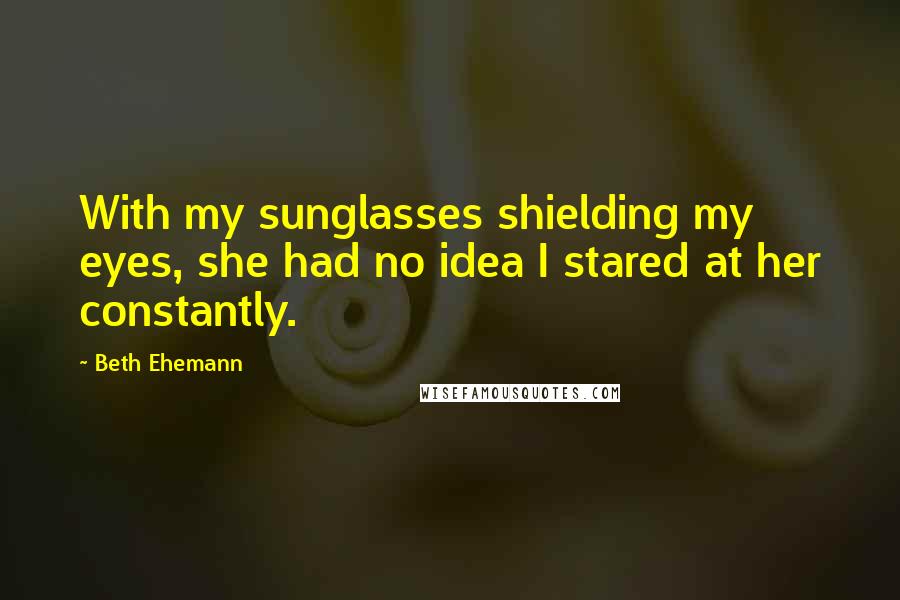 Beth Ehemann Quotes: With my sunglasses shielding my eyes, she had no idea I stared at her constantly.