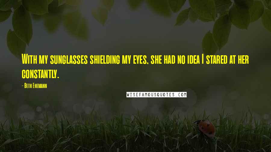 Beth Ehemann Quotes: With my sunglasses shielding my eyes, she had no idea I stared at her constantly.