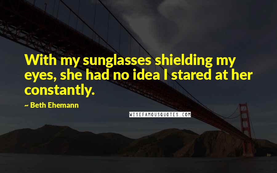 Beth Ehemann Quotes: With my sunglasses shielding my eyes, she had no idea I stared at her constantly.