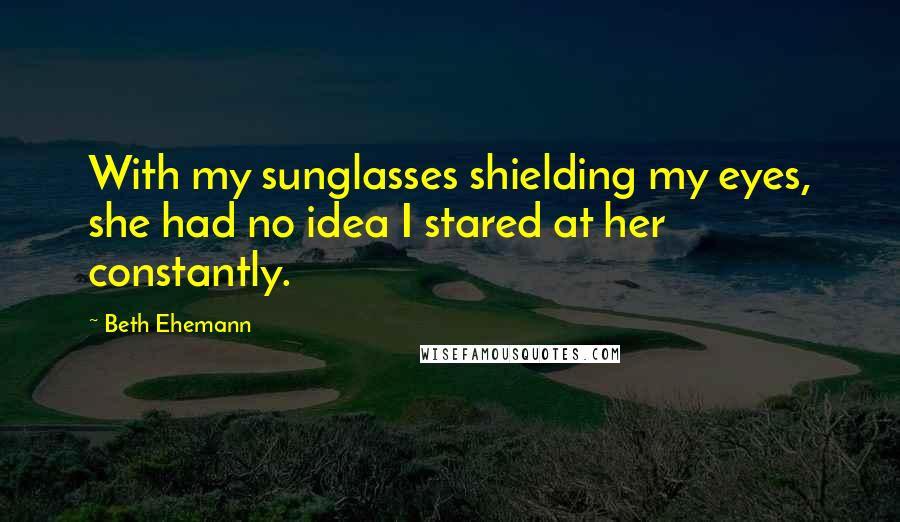 Beth Ehemann Quotes: With my sunglasses shielding my eyes, she had no idea I stared at her constantly.