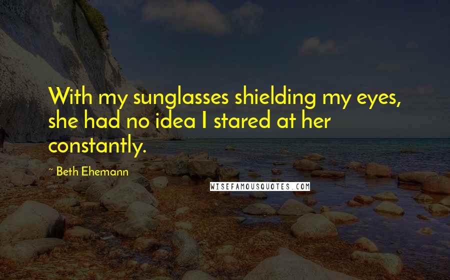 Beth Ehemann Quotes: With my sunglasses shielding my eyes, she had no idea I stared at her constantly.