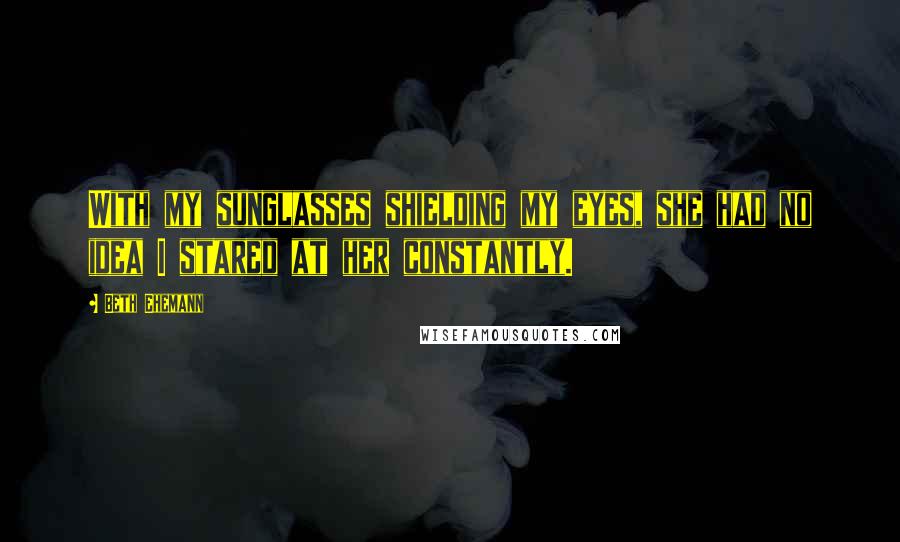 Beth Ehemann Quotes: With my sunglasses shielding my eyes, she had no idea I stared at her constantly.