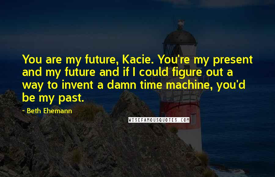 Beth Ehemann Quotes: You are my future, Kacie. You're my present and my future and if I could figure out a way to invent a damn time machine, you'd be my past.