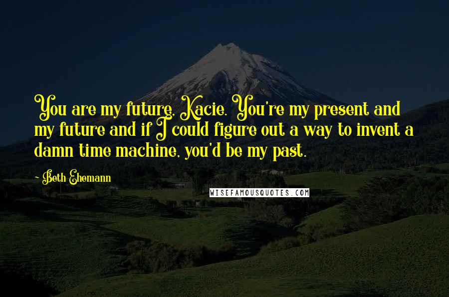 Beth Ehemann Quotes: You are my future, Kacie. You're my present and my future and if I could figure out a way to invent a damn time machine, you'd be my past.