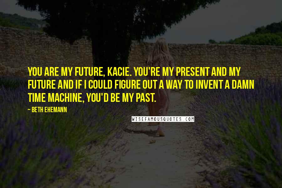Beth Ehemann Quotes: You are my future, Kacie. You're my present and my future and if I could figure out a way to invent a damn time machine, you'd be my past.