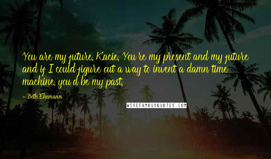 Beth Ehemann Quotes: You are my future, Kacie. You're my present and my future and if I could figure out a way to invent a damn time machine, you'd be my past.